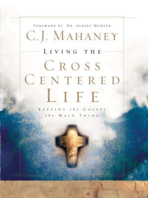 Living the Cross Centered Life: Keeping the Gospel the Main Thing